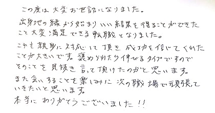 この度は大変お世話になりました。出身地の縁から始まり、いい結果を得ることができたこと、大変満足できる転職となりました。これも親身に対応して頂き成功を信じてくれたことが大きいです。褒められたら伸びるタイプですので、そのことを見抜き言って頂けたのかと思います。またお会いすることを楽しみに次の職場で頑張っていきたいと思います。本当にありがとうございました！！