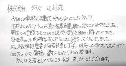 初めての転職活動で分からないことが多い中、北村さんのサポートのお陰で無事希望の職に就くことができました。電話での面談でもこちらの現状や要望を細かく聞いていただき、それを基にした的確な求人をたくさん紹介してくださりました。また、職務経歴書や面接指導も丁寧に対応してくださったおかげで100%の力で面接に望むことができたと思います。多大な支援をしてくださり本当にありがとうございます。
