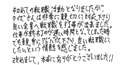 初めての転職活動となりましたが、タイズさんは非常に親切に対応下さり良い企業へ転職をする事が出来ました。仕事が終わるのが遅い時間となってしまった時でも親身にアドバイス下さり、良い転職にしたいという情熱を感じました。改めまして、本当にありがとうございました！！