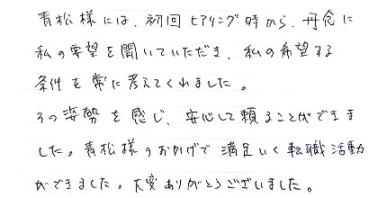 青松様には初回ヒアリング時から丹念に私の要望を聞いていただき、私の希望する条件を常に考えてくれました。その姿勢を感じ、安心して頼ることができました。青松様のおかげで満足いく転職活動ができました。大変ありがとうございました。