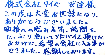 この度は大変お世話になり、ありがとうございました。面接への臨み方等、時間をたっぷり割いてアドバイス頂けたおかげで、希望の会社に入る事ができました。感謝しております。