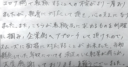 コロナ禍で転職する事への不安がより一層ありましたが、親身に対応して頂き、心の支えになりました。また、こちらが転職先に求めるものを的確に掴み、企業側へアプローチして頂けたので、スムーズに面接に対応することが出来ました。当初懸念していた年収についても満足のいく結果が得られ、大変感謝しております。有難うございました。