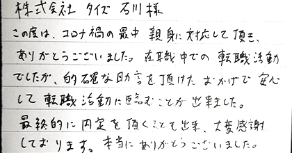 この度はコロナ禍の最中親身に対応して頂き、ありがとうございました。在職中での転職活動でしたが、的確な助言を頂けたおかげで安心して転職活動に臨むことが出来ました。最終的に内定を頂くことも出来、大変感謝しております。本当にありがとうございました。