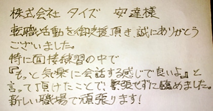 転職活動を御支援頂き、誠にありがとうございました。特に面接練習の中で『もっと気楽に会話する感じで良いよ』と言って頂けたことで、緊張せずに臨めました。新しい職場で頑張ります！