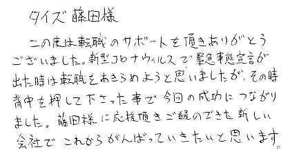 この度は転職のサポートを頂きありがとうございました。新型コロナウィルスで緊急事態宣言が出た時は転職をあきらめようと思いましたが、その時背中を押して下さった事で、今回の成功につながりました。藤田様に応援頂きご縁のできた新しい会社でこれからがんばっていきたいと思います。