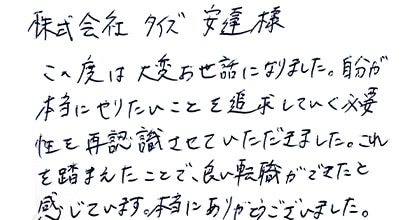 この度は大変お世話になりました。自分が本当にやりたいことを追求していく必要性を再認識させていただきました。これを踏まえたことで、良い転職ができたと感じています。本当にありがとうございました。