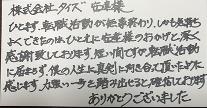 ひとまず、転職活動が無事終わり、しかも気持ちよくできたのは、ひとえに安達様のおかげと深く感謝致しております。短い間ですが、転職活動に留まらず、僕の人生に真剣に向き合って頂いたように感じます。力強い一歩を踏み出せると確信しております。ありがとうございました。