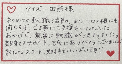 初めての転職活動、またコロナ禍にも関わらず、ご丁寧にご支援をいただいたおかげで、無事に転職が決まりました。親身なサポート、誠にありがとうございました！新たなスタート、期待でいっぱいです！！