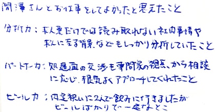 間澤さんとお仕事をしてよかったと思えたこと。分析力：求人票だけでは読み取れない社内事情や求人に至る背景などもしっかり分析していたこと/パートナー力：処遇面の交渉も専門家の視点から相談に応じ、根気よくアプローチしてくれたこと/ビール力：内定祝いに2人で飲みに行きましたがビールばかりで一途なとこ