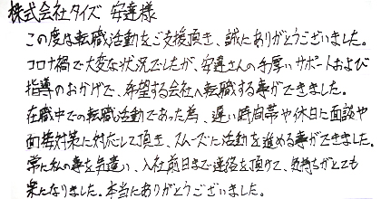 この度は転職活動をご支援頂き、誠にありがとうございました。コロナ禍で大変な状況でしたが、安達さんの手厚いサポートおよび指導のおかげで、希望する会社へ転職する事ができました。在職中での転職活動であった為、遅い時間帯や休日に面談や面接対策に対応して頂き、スムーズに活動を進める事ができました。常に私の事を気遣い、入社前日まで連絡を頂けて、気持ちがとても楽になりました。本当にありがとうございました。