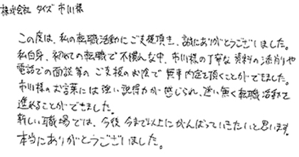 この度は、私の転職活動にご支援頂き、誠にありがとうございました。私自身、初めての転職活動で不慣れな中、市川様の丁寧な資料の添削や電話での面談等のご支援のお陰で無事内定を頂く事ができました。市川様のお言葉には強い説得力が感じられ、迷い無く転職活動を進めることができました。新しい職場では、今後今まで以上にがんばっていきたいと思います。本当にありがとうございました。
