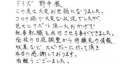 この度は大変お世話になりました。コロナ禍で大変な状況でしたが、色々とサポート頂いたおかげで無事転職を成功させる事が出来ました。面接の日程調整から併願先の情報収集など、スピーディーに行って頂き本当に感謝しております。有難うございました。