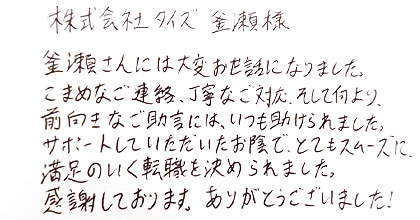 釜瀬さんには大変お世話になりました。こまめなご連絡、丁寧なご対応、そして何より、前向きなご助言には、いつも助けられました。サポートしていただいたお陰で、とてもスムーズに満足のいく転職を決められました。感謝しております。ありがとうございました！