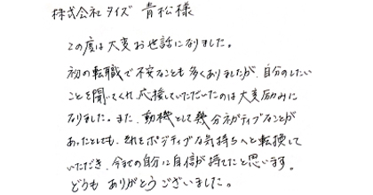 この度は大変お世話になりました。初の転職で不安なことも多くありましたが、自分のしたいことを聞いてくれ、応援していただいたのは大変励みになりました。また、動機として幾分ネガティブなことがあったとしても、それをポジティブな気持ちへと転換していただき、今までの自分に自信が持てたと思います。どうもありがとうございました。