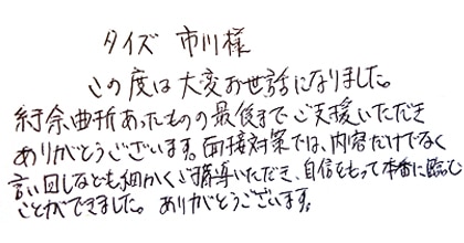 この度は大変お世話になりました。紆余曲折あったものの最後までご支援いただきありがとうございます。面接対策では、内容だけでなく言い回しなども細かくご指導いただき、自信をもって本番に臨むことができました。ありがとうございます。