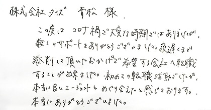 この度はコロナ禍で大変な時期ではありましたが、数々のサポートをありがとうございました。夜遅くまで添削して頂いたおかげで希望する会社へ転職することが出来ました。初めての転職活動でしたが、本当に良いエージェントとめぐり会えたと感じております。本当にありがとうございました。