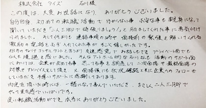 この度は大変お世話になり、ありがとうございました。自分自身、初めての転職活動で分からない事、不安な事も親身になって聞いていただき「二人三脚で頑張りましょう！」と励ましてくれた事に勇気付けられました。そして何よりも連絡事項の時や面接前の緊張を解いてくれる激励の電話を必ず入れてくれた事がすごく嬉しかったです。担当のキャリアコンサルタントと言うより友達感覚でお話もでき、プライベート面でも似た境遇を感じました。そんなアットホーム的な石川さんも活動のサポート面においては企業が求めている事、思ってる事を調査して二次面接や最終面接の対策やアドバイスをして頂き、又、面接後にも状況確認と共に企業へのフォローもしていただき手厚いサポートに感謝しております。内定を頂いた時には、一緒になって喜んでいただき、まさしく二人三脚でやってきた感でいっぱいです。良い転職活動ができ本当にありがとうございました。