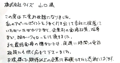 この度は大変お世話になりました。私のアピールポイントをうまく引き出して各社に推薦したいただいたばかりでなく、企業別の面接対策、指導など、細かいフォローをして頂きました。また最終面接の際などでは、夜遅い時間の電話相談にも快く応じて下さいました。お陰様で期待以上の企業に転職できたと感謝しております。