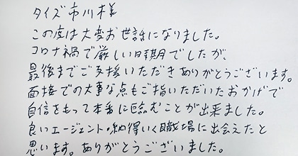 この度は大変お世話になりました。コロナ禍で厳しい時期でしたが、最後までご支援いただきありがとうございます。面接での大事な点もご指摘いただいたおかげで自信をもって本番に臨むことが出来ました。良いエージェント・納得いく職場に出会えたと思います。ありがとうございました。
