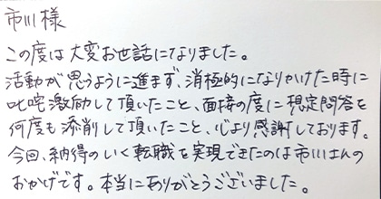 この度は大変お世話になりました。活動が思うように進まず、消極的になりかけた時に叱咤激励して頂いたこと、面接の度に想定問答を何度も添削して頂いたこと、心より感謝しております。今回、納得のいく転職を実現できたのは市川さんのおかげです。本当にありがとうございました。