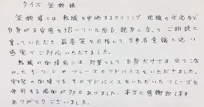 釜瀬様には転職を実施するタイミング、現職の状況など自身が不安感を抱いていた所も親身になってご相談に乗っていただき、最善策を目指して当事者意識に近い感覚でご対応いただきました。転職の面接前には、対策として自身だけでは出てこなかったキーワードやフレーズのアドバイスをいただきました。実際の面接でもそのアドバイスをいただいたフレーズを使用する場面が多々ありました。本当に感謝致します。ありがとうございました。