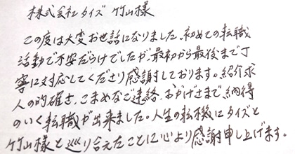 この度は大変お世話になりました。初めての転職活動で不安だらけでしたが、最初から最後まで丁寧に対応してくださり感謝しております。紹介求人の的確さ、こまめなご連絡、おかげさまで納得のいく転職が出来ました。人生の転機にタイズと竹山様と巡り会えたことに心より感謝いたします。