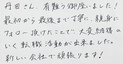 丹田さん、有難う御座いました！最初から最後まで丁寧に、親身にフォロー頂けたことで、大変納得のいく転職活動が出来ました。新しい会社で頑張ります！