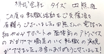 この度は転職活動をご支援頂き有難うございました。田熊さんの電話での細やかなサポートや面接前のアドバイスのおかげで満足のいく転職の実現ができました。本当にありがとうございました！