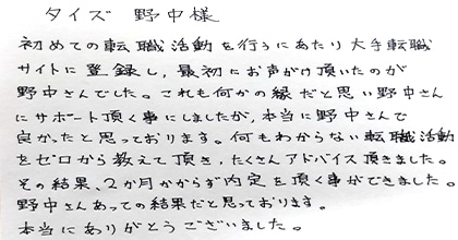 初めての転職活動を行うにあたり大手転職サイトに登録し、最初にお声がけ頂いたのが野中さんでした。これも何かの縁だと思い野中さんにサポート頂く事にしましたが、本当に野中さんで良かったと思っております。何もわからない転職活動をゼロから教えて頂き、たくさんアドバイス頂きました。その結果、2か月かからず内定を頂く事ができました。野中さんあっての結果だと思っております。本当にありがとうございました。
