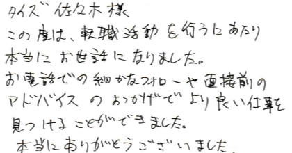 この度は、転職活動を行うにあたり本当にお世話になりました。お電話での細かなフォローや面接前のアドバイスのおかげでより良い仕事を見つけることができました。本当にありがとうございました。