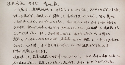 この度は転職活動をサポートしていただき、ありがとうございました。誰にも告げず、相談せず開始した転職活動でしたので、話を聞いていただけるだけでもありがたいところを、私の内心を引き出すような対話のおかげで、自分が仕事をするうえで大切にしていきたい価値観を再確認することができました。また、コロナ禍に加えて私からスケジュールに関する希望を出させていただきましたが、各企業さんとの調整を一手に引き受けてくださり、その結果、私が望むタイミングでキャリアの選択ができたことは非常に感謝しております。青松様には、最善の選択をサポートいただいたので、これが最善の選択だったと振り返れるように、頑張っていきたいと思います。本当にありがとうございました。
