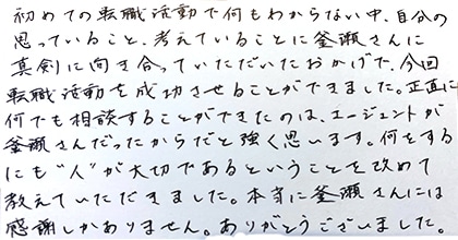 初めての転職活動で何もわからない中、自分の思っていること、考えていることに釜瀬さんに真剣に向き合っていただいたおかげで、今回転職活動を成功させることができました。正直に何でも相談することができたのは、エージェントが釜瀬さんだったからだと強く思います。何をするにも”人”が大切であるということを改めて教えていただきました。本当に釜瀬さんには感謝しかありません。ありがとうございました。