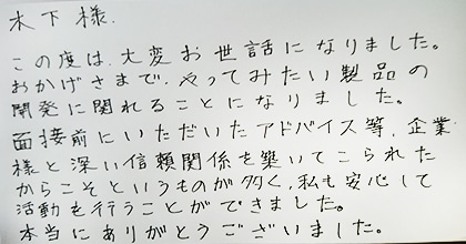 この度は大変お世話になりました。おかげさまで、やってみたい製品の開発に関われることになりました。面接前にいただいたアドバイス等、企業様と深い信頼関係を築いてこられたからこそというものが多く、私も安心して活動を行うことができました。本当にありがとうございました。