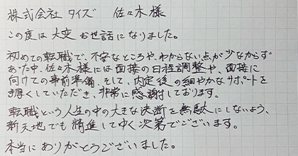 この度は大変お世話になりました。初めての転職で、不安なところや、わからない点が少なからずあった中、佐々木様には面接の日程調整や、面接に向けての事前準備、そして、内定後の細やかなサポートを手厚くしていただき、非常に感謝しております。転職という人生の中の大きな決断を無駄にしないよう、新天地でも精進してゆく次第でございます。本当にありがとうございました。