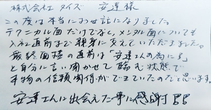 この度は本当にお世話になりました。テクニカル面だけでなく、メンタル面についても入社直前まで親身に支えていただきました。最終面接の直前は「安達さんの為に！」と自分に言い聞かせて臨む状態で本物の信頼関係ができていたのだと思います。安達さんに出会えた事に感謝！！