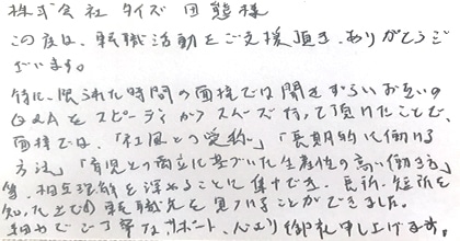 この度は、転職活動をご支援頂き、ありがとうございます。特に、限られた時間の面接では聞きづらいお互いのQ&Aをスピーディーかつスムーズに行って頂けたことで、面接では「社風との相性」「長期的に働ける方法」「育児との両立に基づいた生産性の高い働き方」等、相互理解を深めることに集中でき、長所・短所を知った上での転職先を見つけることができました。細やかでご丁寧なサポート、心より御礼申し上げます。