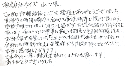 この度は転職活動をご支援頂きありがとうございました。業務空き時間の都合に合わせて面談時間を設けて頂いたり、面接対策では決してフォローし過ぎず、ただし的確なアドバイスを頂いたり、私にとっては非常に安心・信頼できる距離感でした。おかげ様で希望していた「これまでの技術が活かせ、かつ新しい分野にも挑戦できる」企業様から内定を頂くことができ、本当に感謝しております。これからも一層、精進を続けていきたいと思います。ありがとうございました。