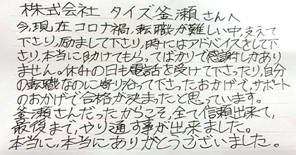 今、現在コロナ禍、転職が難しい中、支えて下さり、励まして下さり、時にはアドバイスをして下さり、本当に助けてもらってばかりで感謝しかありません。休みの日も電話を受けて下さったり、自分の転職なのに寄り添って下さったおかげで、サポートのおかげで合格が決まったと思っています。釜瀬さんだったからこそ、全て信頼出来て、最後まで、やり通す事が出来ました。本当に、本当にありがとうございました。