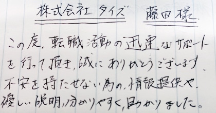 この度、転職活動の迅速なサポートを行って頂き、誠にありがとうございます。不安を持たせない為の情報提供や、優しい説明、分かりやすく、助かりました。