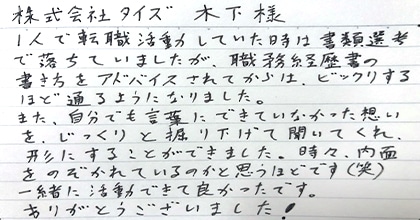 一人で転職活動していた時は書類選考で落ちていましたが、職務経歴書の書き方をアドバイスされてからは、ビックリするほど通るようになりました。また、自分でも言葉にできていなかった想いを、じっくりと掘り下げて聞いてくれ、形にすることができました。時々、内面をのぞかれているのかと思うほどです（笑）一緒に活動が出来て良かったです。ありがとうございました！