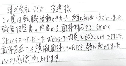 この度は転職活動のサポート、本当にありがとうございました。職務経歴書の内容から、面接対応まで、細かくアドバイスいただいたおかげで内定をもらうことができました。面接直近では模擬面接していただき、本当に助かりました。心より感謝申し上げます。