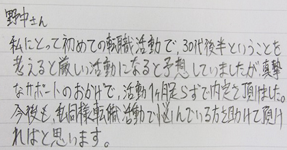 私にとって初めての転職活動で、30代後半ということを考えると厳しい活動になると予想していましたが、真摯なサポートのおかげで、活動１ヶ月足らずで内定を頂けました。今後も、私同様転職活動で悩んでいる方を助けて頂ければと思います。