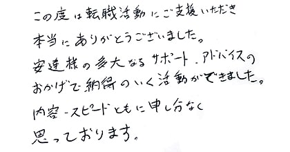 この度は転職活動にご支援いただき本当にありがとうございました。安達様の多大なるサポート・アドバイスのおかげで、納得のいく活動ができました。内容・スピードともに申し分なく思っております。