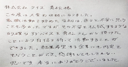 この度は大変お世話になりました。転職活動を始めた当初は、色々と不安に思うことも多かったですが、その不安を払拭するような的確なアドバイスを青松さんから頂けたことにより自信を持って活動することができました。結果希望する企業にも内定をもらうことができ、感謝してもしきれない思いです。本当にありがとうございました。