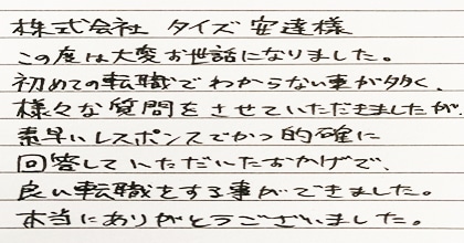 この度は大変お世話になりました。初めての転職でわからない事が多く、様々な質問をさせていただきましたが、素早いレスポンスでかつ的確に回答していただいたおかげで、良い転職をする事ができました。本当にありがとうございました。