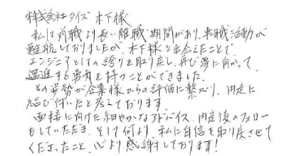 私は前職より長い離職期間があり、転職活動が難航していましたが、木下様と出会えたことで、エンジニアとしての誇りを取り戻し、再び夢に向かって邁進する勇気を持つことができました。その姿勢が企業様からの評価に繋がり、内定に結び付いたと考えております。面接に向けた細やかなアドバイス、内定後のフォローもしていただき、そして何より、私に自信を取り戻させてくださったこと、心より感謝しております！