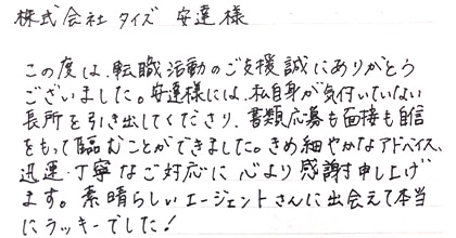 この度は、転職活動のご支援誠にありがとうございました。安達様には、私自身が気付いていない長所を引き出して下さり、書類応募も面接も自信をもって臨むことができました。きめ細やかなアドバイス、迅速・丁寧なご対応に心より感謝申し上げます。素晴らしいエージェントさんに出会えて本当にラッキーでした！