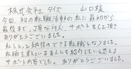 今回、初の転職活動の私に最初から最後まで、丁寧な対応・サポートをして頂きありがとうございました。私にとって納得のできる転職となりました。転職を考えている友人にも紹介したいと思えるサポート内容でした。ありがとうございました。
