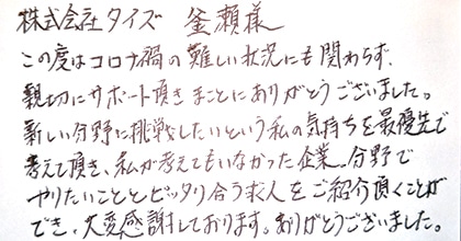 この度はコロナ禍の難しい状況にも関わらず、親切にサポート頂きまことにありがとうございました。新しい分野に挑戦したいという私の気持ちを最優先で考えて頂き、私が考えてもいなかった企業・分野でやりたいこととピッタリ合う求人をご紹介頂くことができ、大変感謝しております。ありがとうございました。