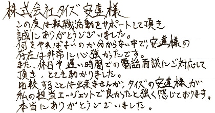 この度は転職活動をサポートして頂き誠にありがとうございました。何をやればよいのか分からない中で、安達様の存在は非常に心強かったです。また、休日や遅い時間での電話面談にご対応して頂き、とても助かりました。比較することは出来ませんが、タイズの安達様が私の担当エージェントで良かったと強く感じております。本当にありがとうございました。